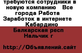 требуются сотрудники в новую компанию - Все города Работа » Заработок в интернете   . Кабардино-Балкарская респ.,Нальчик г.